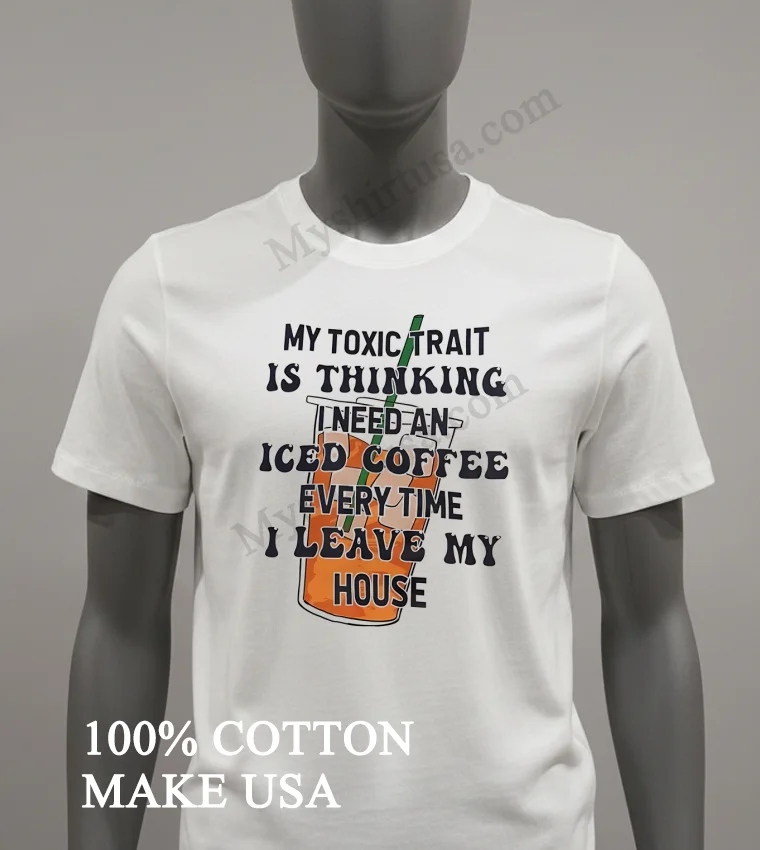My Toxic Trait Is Thinking I Need An Iced Coffee Every Time I Leave My House Shirt White T Shirt 1